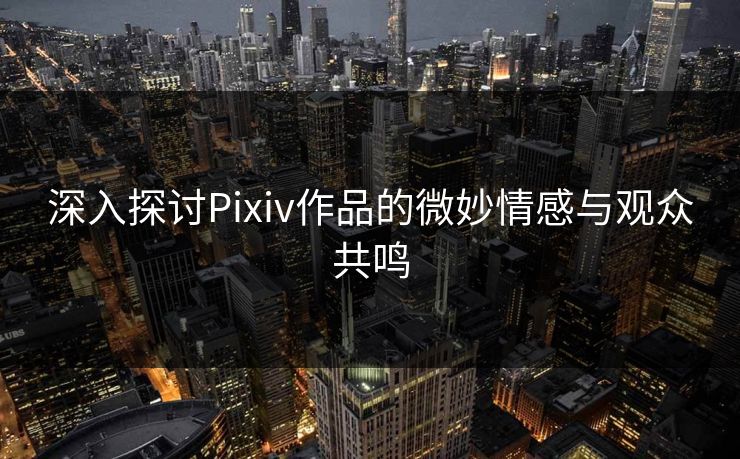 深入探讨Pixiv作品的微妙情感与观众共鸣
