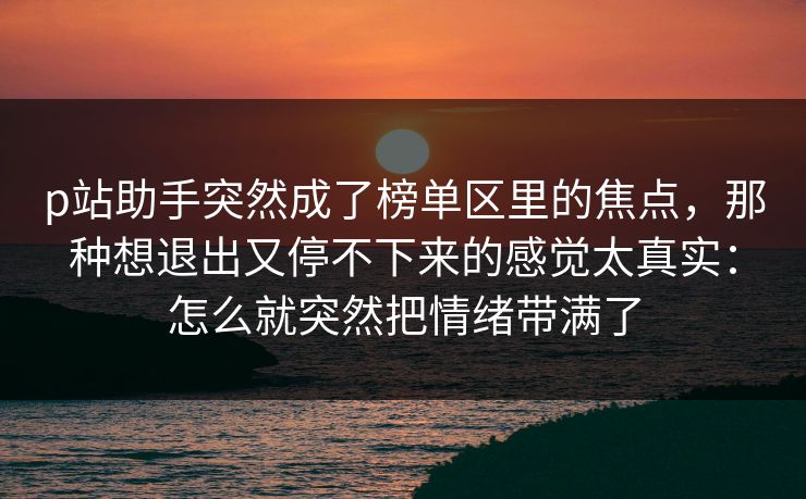 p站助手突然成了榜单区里的焦点,那种想退出又停不下来的感觉太真实:怎么就突然把情绪带满了 p站助手突然成了榜单区里的焦点,那种想退出又停不下来的感觉太真实:怎么就突然把情绪带满了