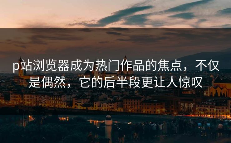 p站浏览器成为热门作品的焦点，不仅是偶然，它的后半段更让人惊叹