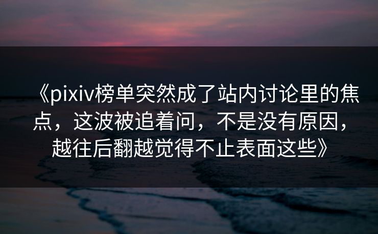 《pixiv榜单突然成了站内讨论里的焦点,这波被追着问,不是没有原因,越往后翻越觉得不止表面这些》 《pixiv榜单突然成了站内讨论里的焦点,这波被追着问,不是没有原因,越往后翻越觉得不止表面这些》