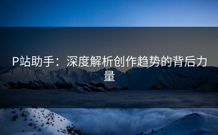 P站助手:深度解析创作趋势的背后力量 P站助手:深度解析创作趋势的背后力量