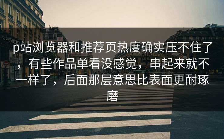 p站浏览器和推荐页热度确实压不住了，有些作品单看没感觉，串起来就不一样了，后面那层意思比表面更耐琢磨