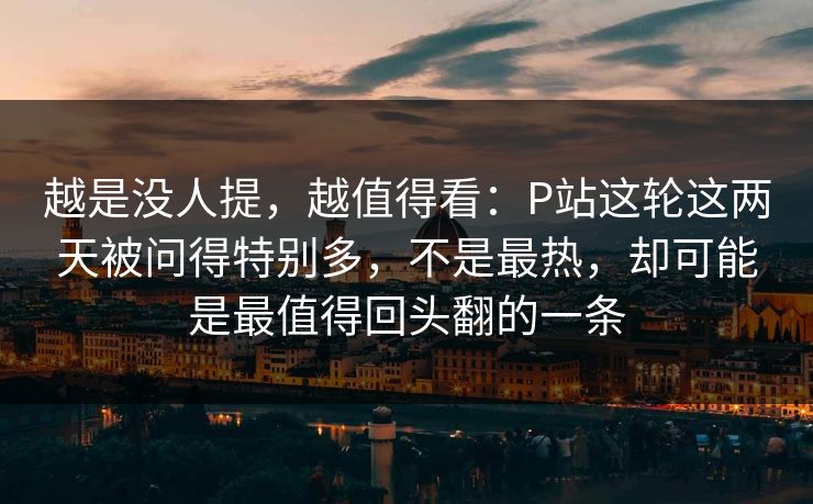 越是没人提，越值得看：P站这轮这两天被问得特别多，不是最热，却可能是最值得回头翻的一条