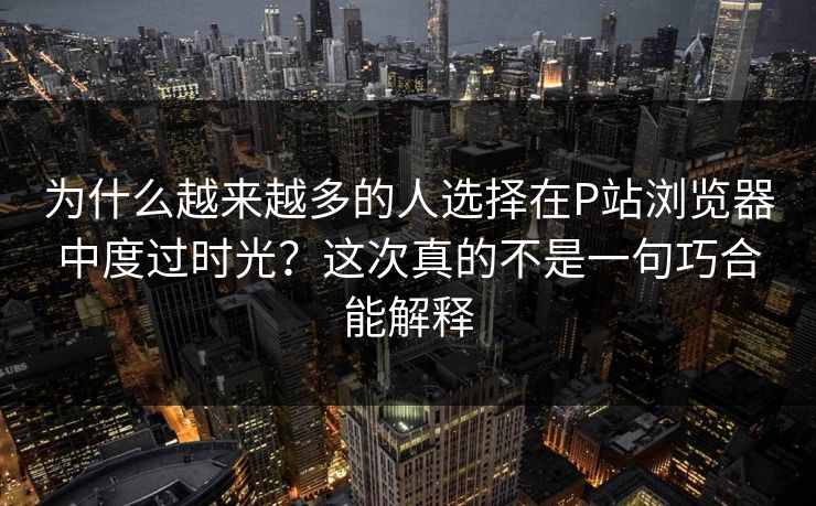 为什么越来越多的人选择在P站浏览器中度过时光?这次真的不是一句巧合能解释 为什么越来越多的人选择在P站浏览器中度过时光?这次真的不是一句巧合能解释