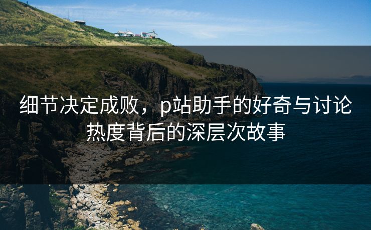 细节决定成败，p站助手的好奇与讨论热度背后的深层次故事