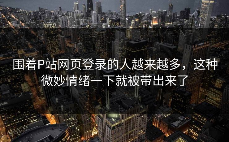 围着P站网页登录的人越来越多，这种微妙情绪一下就被带出来了
