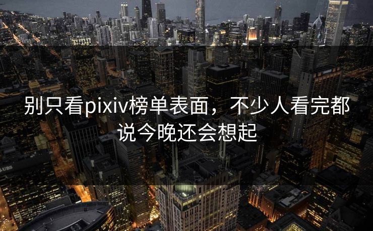 别只看pixiv榜单表面，不少人看完都说今晚还会想起