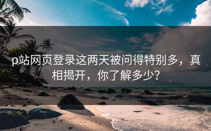 p站网页登录这两天被问得特别多，真相揭开，你了解多少？