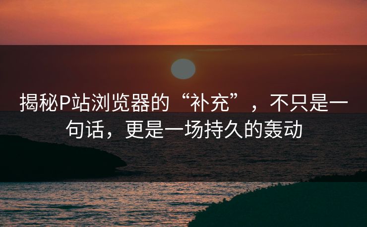 揭秘P站浏览器的“补充”,不只是一句话,更是一场持久的轰动 揭秘P站浏览器的“补充”,不只是一句话,更是一场持久的轰动