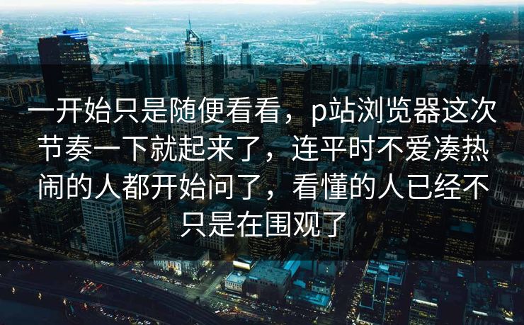 一开始只是随便看看,p站浏览器这次节奏一下就起来了,连平时不爱凑热闹的人都开始问了,看懂的人已经不只是在围观了 一开始只是随便看看,p站浏览器这次节奏一下就起来了,连平时不爱凑热闹的人都开始问了,看懂的人已经不只是在围观了