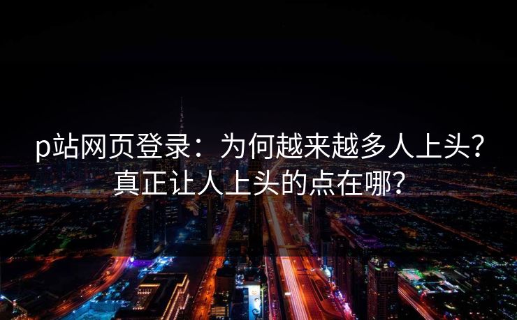 p站网页登录:为何越来越多人上头?真正让人上头的点在哪? p站网页登录:为何越来越多人上头?真正让人上头的点在哪?