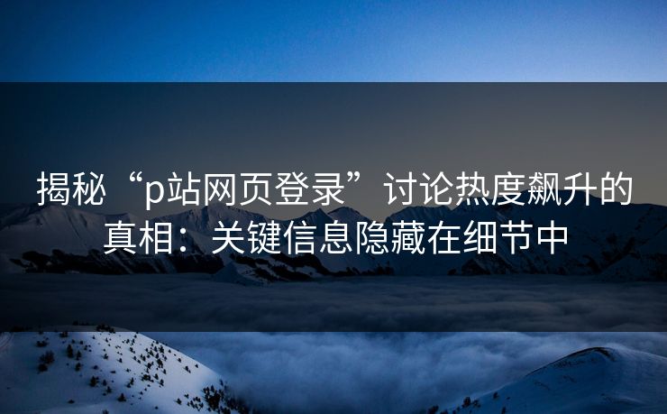 揭秘“p站网页登录”讨论热度飙升的真相：关键信息隐藏在细节中