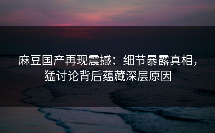 麻豆国产再现震撼：细节暴露真相，猛讨论背后蕴藏深层原因