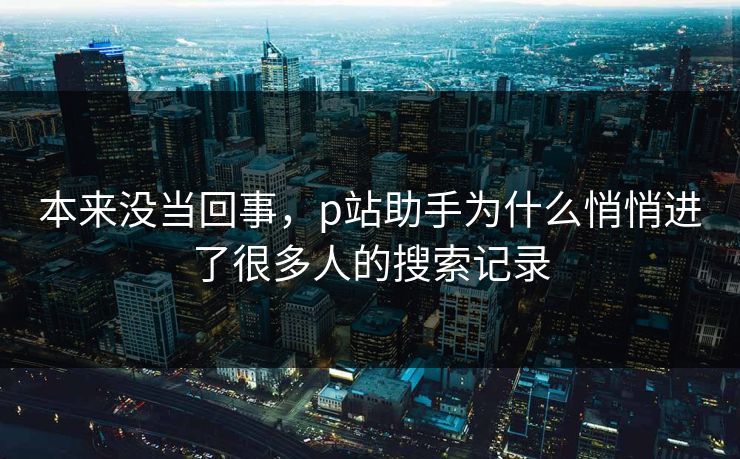 本来没当回事,p站助手为什么悄悄进了很多人的搜索记录 本来没当回事,p站助手为什么悄悄进了很多人的搜索记录