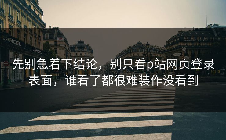 先别急着下结论，别只看p站网页登录表面，谁看了都很难装作没看到