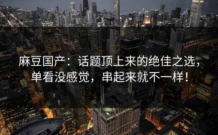 麻豆国产：话题顶上来的绝佳之选，单看没感觉，串起来就不一样！