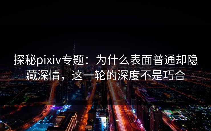 探秘pixiv专题：为什么表面普通却隐藏深情，这一轮的深度不是巧合