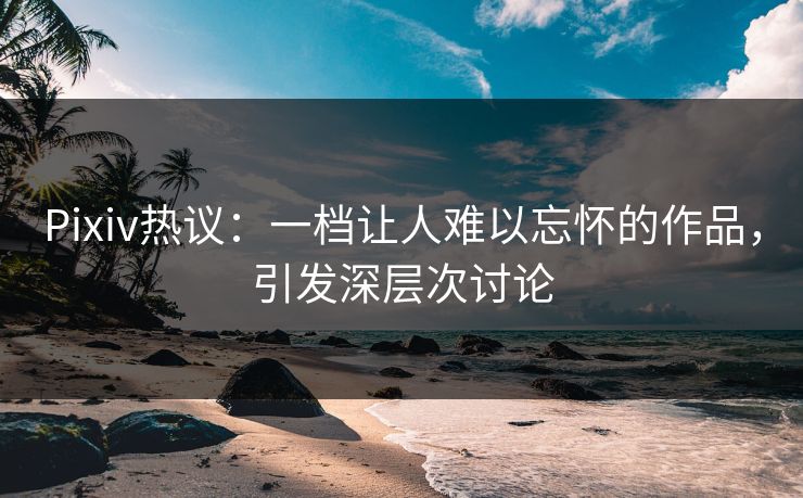 Pixiv热议：一档让人难以忘怀的作品，引发深层次讨论