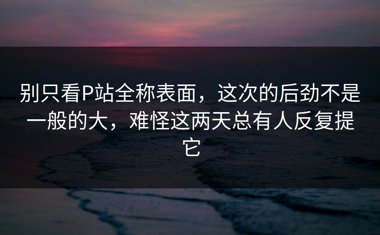 别只看P站全称表面，这次的后劲不是一般的大，难怪这两天总有人反复提它