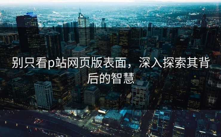 别只看p站网页版表面,深入探索其背后的智慧 别只看p站网页版表面,深入探索其背后的智慧