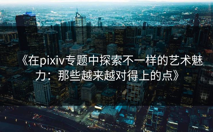 《在pixiv专题中探索不一样的艺术魅力：那些越来越对得上的点》
