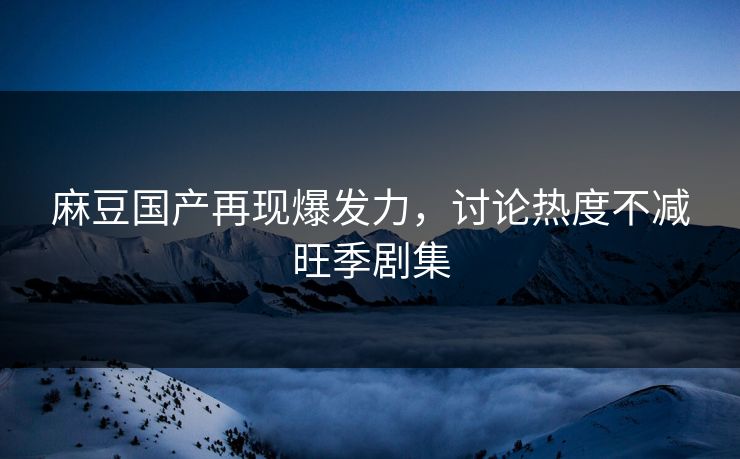 麻豆国产再现爆发力，讨论热度不减旺季剧集