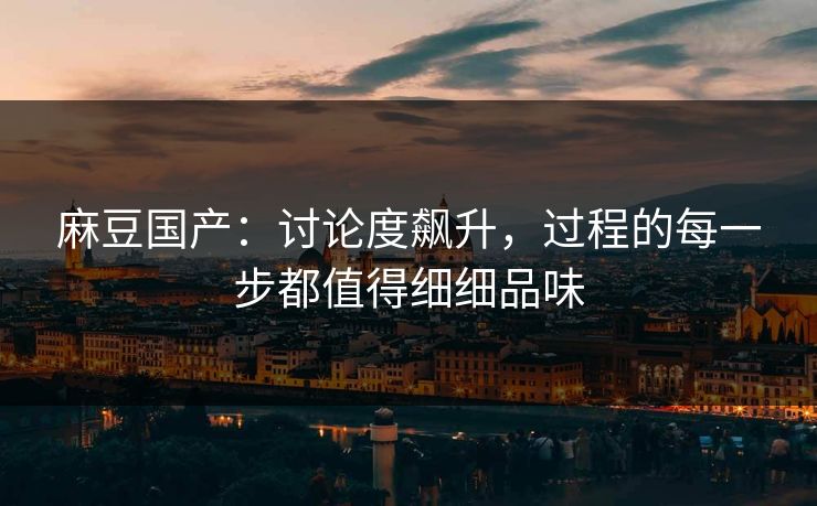 麻豆国产：讨论度飙升，过程的每一步都值得细细品味