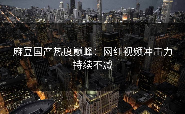 麻豆国产热度巅峰:网红视频冲击力持续不减 麻豆国产热度巅峰:网红视频冲击力持续不减