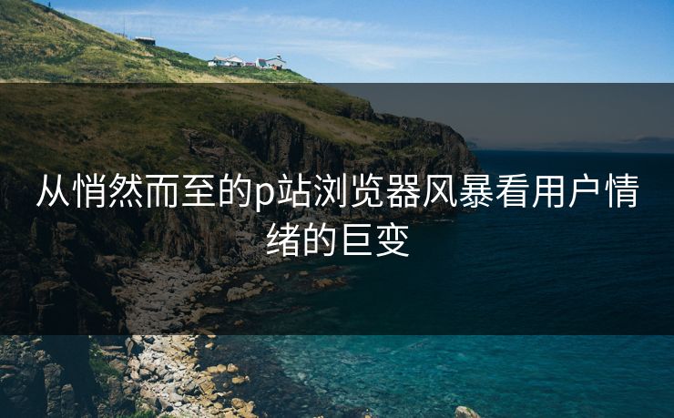 从悄然而至的p站浏览器风暴看用户情绪的巨变