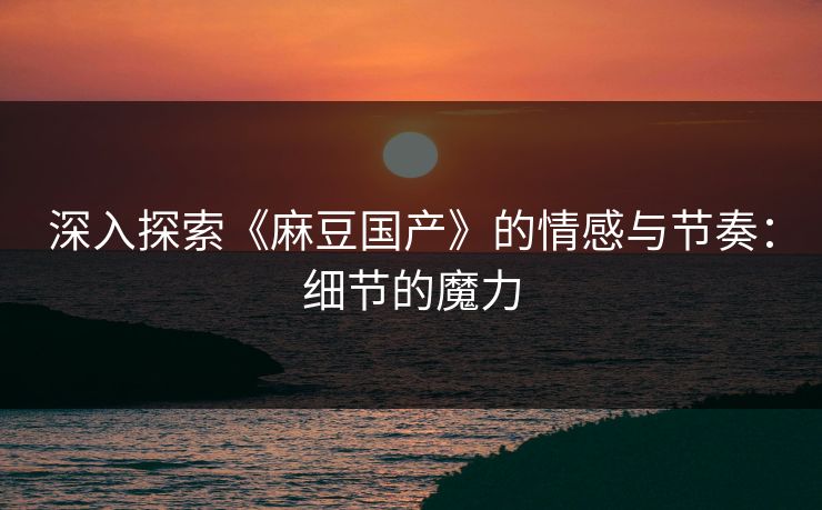 深入探索《麻豆国产》的情感与节奏：细节的魔力