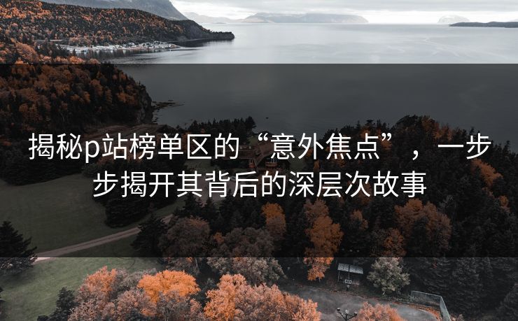 揭秘p站榜单区的“意外焦点”，一步步揭开其背后的深层次故事