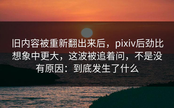 旧内容被重新翻出来后，pixiv后劲比想象中更大，这波被追着问，不是没有原因：到底发生了什么