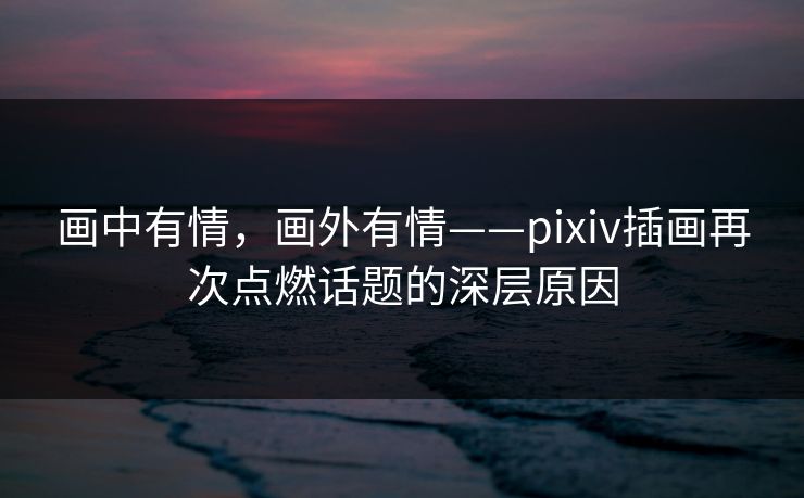画中有情，画外有情——pixiv插画再次点燃话题的深层原因