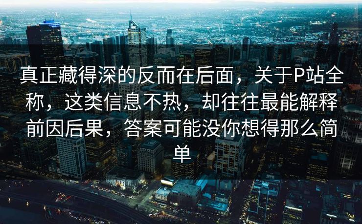 真正藏得深的反而在后面，关于P站全称，这类信息不热，却往往最能解释前因后果，答案可能没你想得那么简单