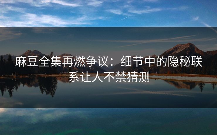 麻豆全集再燃争议：细节中的隐秘联系让人不禁猜测