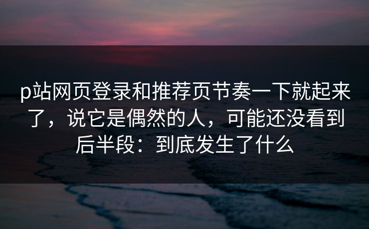 p站网页登录和推荐页节奏一下就起来了，说它是偶然的人，可能还没看到后半段：到底发生了什么