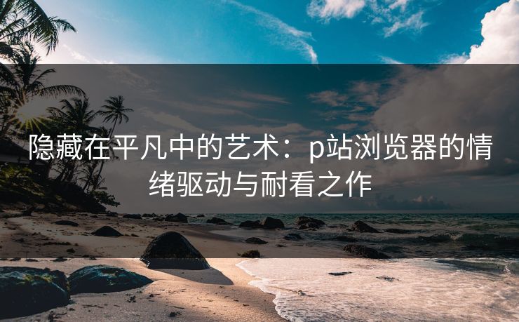 隐藏在平凡中的艺术：p站浏览器的情绪驱动与耐看之作