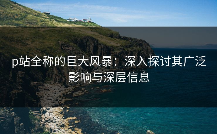 p站全称的巨大风暴:深入探讨其广泛影响与深层信息 p站全称的巨大风暴:深入探讨其广泛影响与深层信息