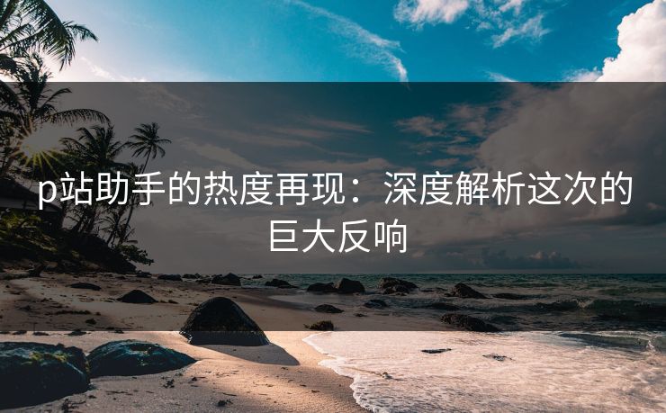 p站助手的热度再现：深度解析这次的巨大反响