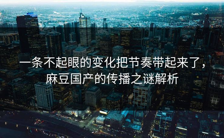 一条不起眼的变化把节奏带起来了，麻豆国产的传播之谜解析
