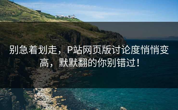 别急着划走，P站网页版讨论度悄悄变高，默默翻的你别错过！