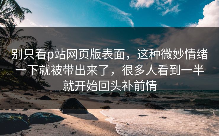 别只看p站网页版表面，这种微妙情绪一下就被带出来了，很多人看到一半就开始回头补前情
