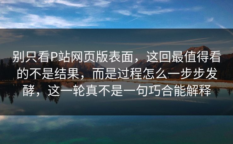 别只看P站网页版表面，这回最值得看的不是结果，而是过程怎么一步步发酵，这一轮真不是一句巧合能解释
