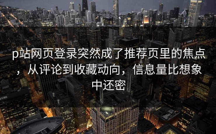 p站网页登录突然成了推荐页里的焦点，从评论到收藏动向，信息量比想象中还密