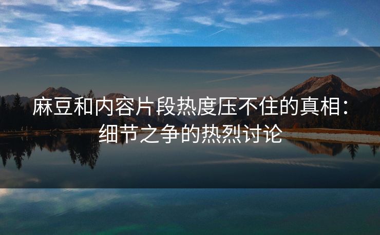 麻豆和内容片段热度压不住的真相：细节之争的热烈讨论