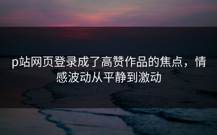 p站网页登录成了高赞作品的焦点，情感波动从平静到激动