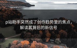 p站助手突然成了创作趋势里的焦点，解读其背后的新信号