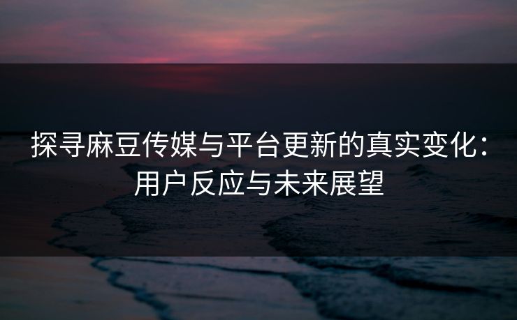 探寻麻豆传媒与平台更新的真实变化:用户反应与未来展望 探寻麻豆传媒与平台更新的真实变化:用户反应与未来展望