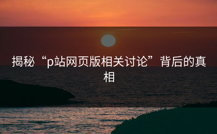 揭秘“p站网页版相关讨论”背后的真相 揭秘“p站网页版相关讨论”背后的真相